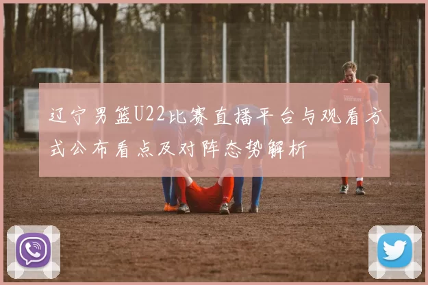 辽宁男篮U22比赛直播平台与观看方式公布看点及对阵态势解析