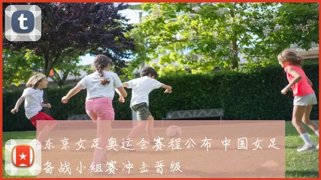 东京女足奥运会赛程公布 中国女足备战小组赛冲击晋级