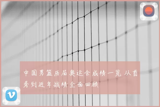 中国男篮历届奥运会成绩一览 从首秀到近年战绩全面回顾