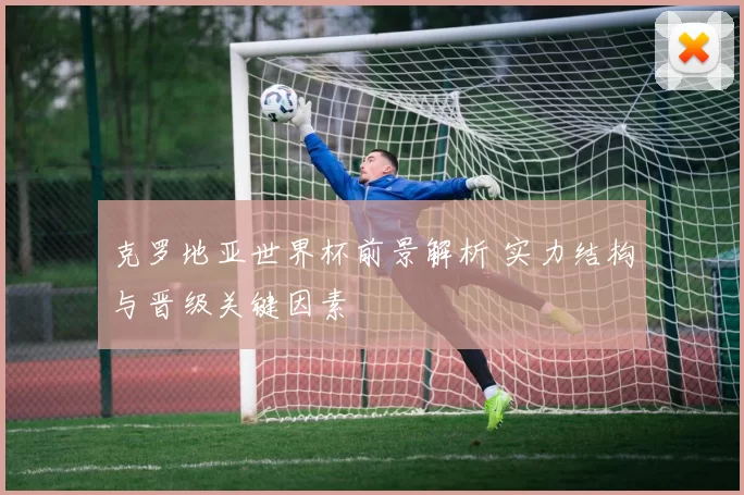 克罗地亚世界杯前景解析 实力结构与晋级关键因素