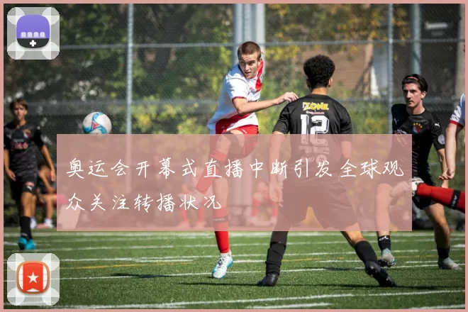 奥运会开幕式直播中断引发全球观众关注转播状况