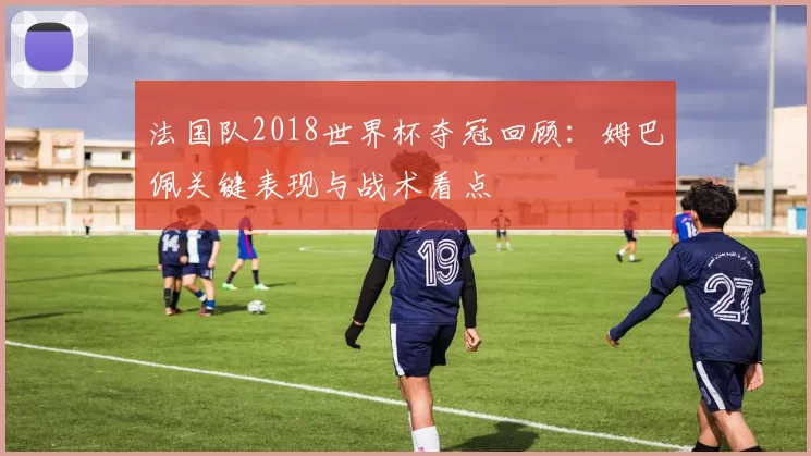 法国队2018世界杯夺冠回顾：姆巴佩关键表现与战术看点