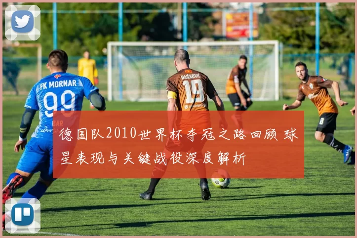 德国队2010世界杯夺冠之路回顾 球星表现与关键战役深度解析