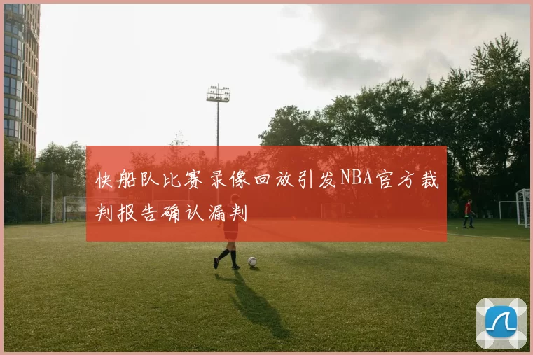 快船队比赛录像回放引发NBA官方裁判报告确认漏判