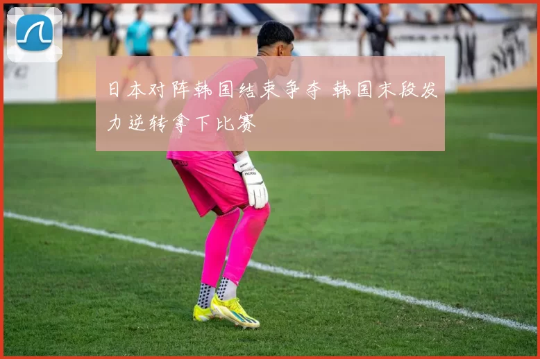 日本对阵韩国结束争夺 韩国末段发力逆转拿下比赛