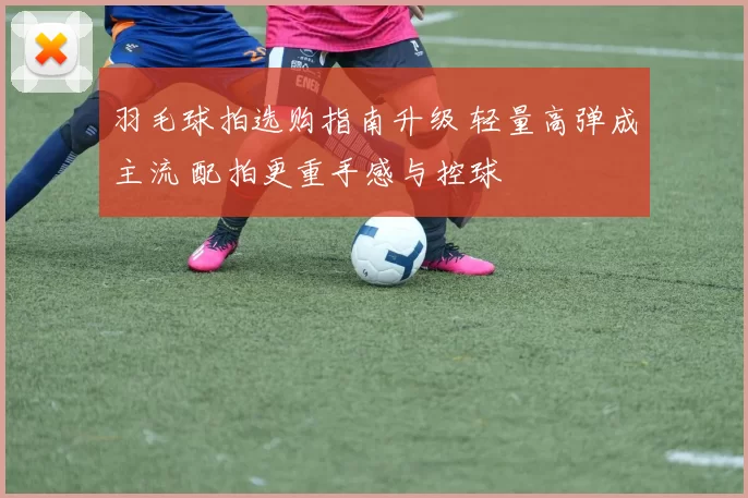 羽毛球拍选购指南升级 轻量高弹成主流 配拍更重手感与控球