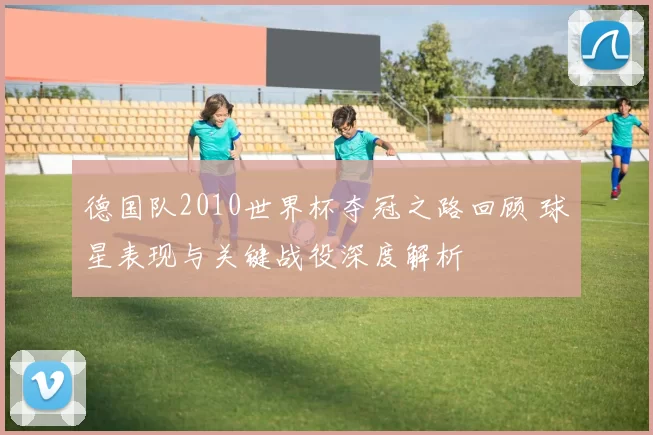 德国队2010世界杯夺冠之路回顾 球星表现与关键战役深度解析