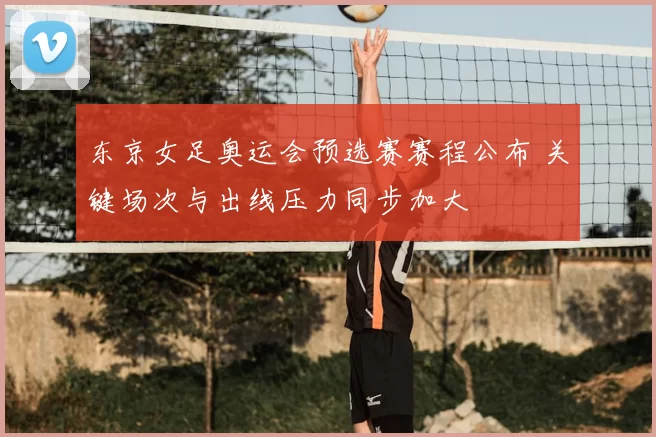 东京女足奥运会预选赛赛程公布 关键场次与出线压力同步加大