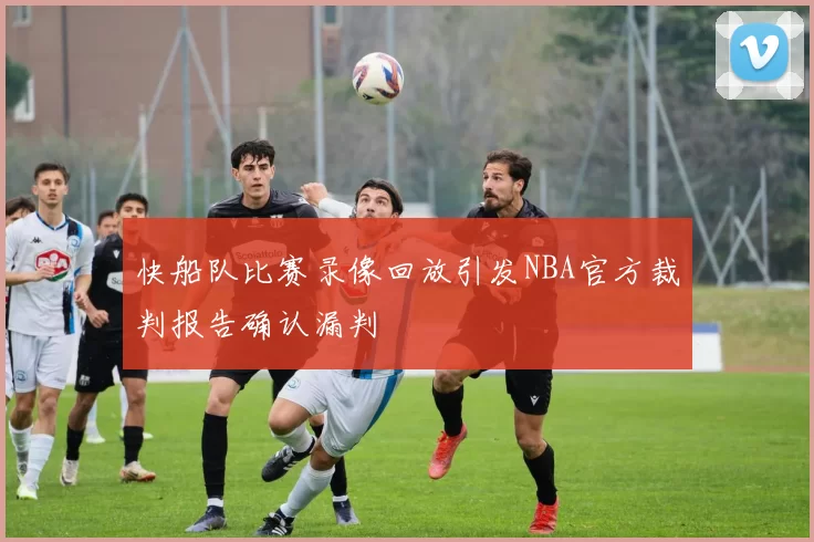 快船队比赛录像回放引发NBA官方裁判报告确认漏判