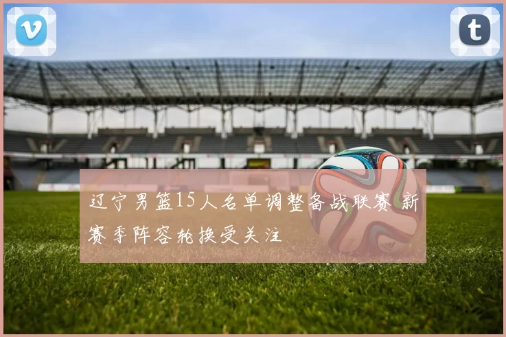 辽宁男篮15人名单调整备战联赛 新赛季阵容轮换受关注