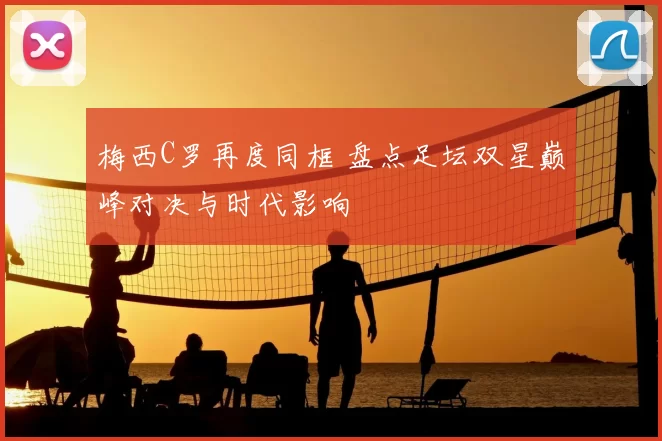 梅西C罗再度同框 盘点足坛双星巅峰对决与时代影响