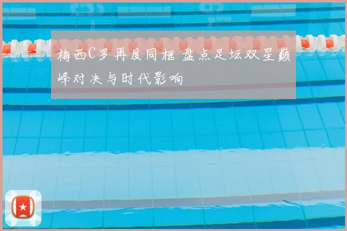 梅西C罗再度同框 盘点足坛双星巅峰对决与时代影响