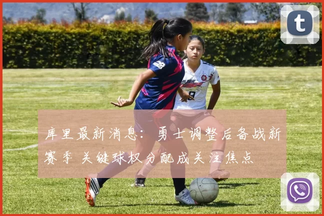 库里最新消息：勇士调整后备战新赛季 关键球权分配成关注焦点