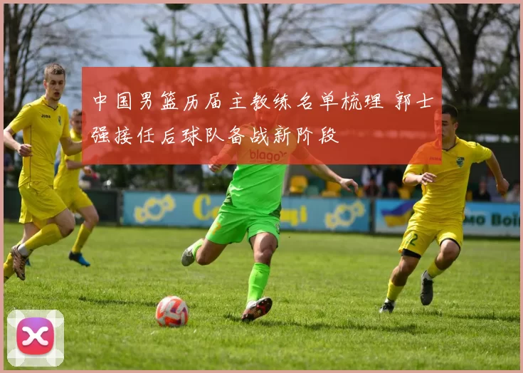 中国男篮历届主教练名单梳理 郭士强接任后球队备战新阶段