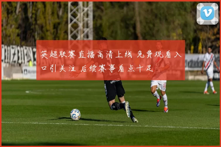 英超联赛直播高清上线 免费观看入口引关注 后续赛事看点十足