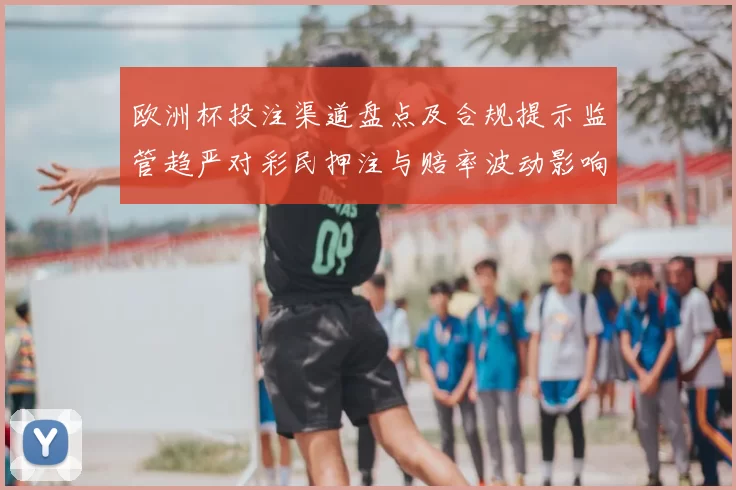 欧洲杯投注渠道盘点及合规提示监管趋严对彩民押注与赔率波动影响