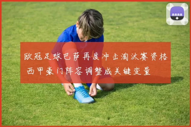 欧冠足球巴萨再度冲击淘汰赛资格 西甲豪门阵容调整成关键变量