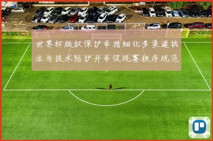 世界杯版权保护举措细化多渠道执法与技术防护并举促观赛秩序规范