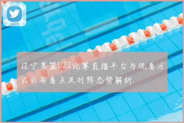 辽宁男篮U22比赛直播平台与观看方式公布看点及对阵态势解析