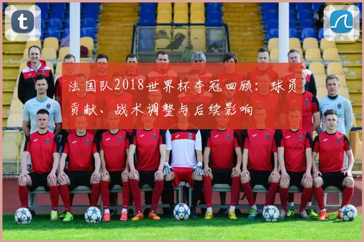法国队2018世界杯夺冠回顾：球员贡献、战术调整与后续影响