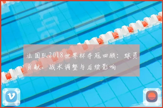 法国队2018世界杯夺冠回顾：球员贡献、战术调整与后续影响