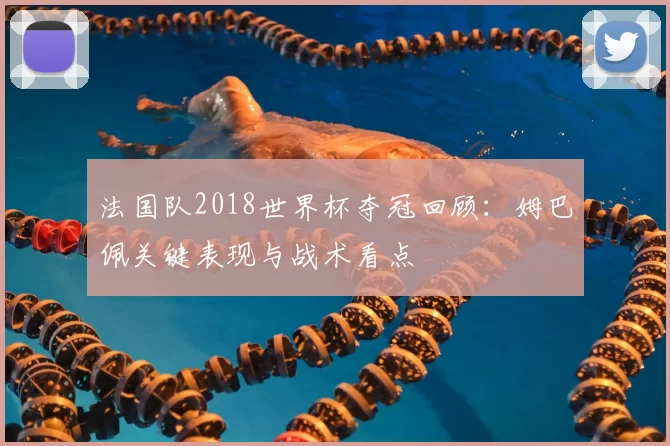 法国队2018世界杯夺冠回顾：姆巴佩关键表现与战术看点