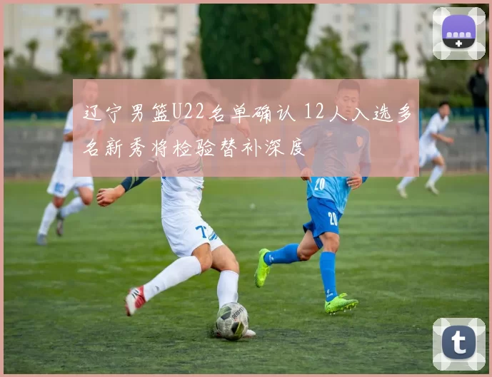 辽宁男篮U22名单确认 12人入选多名新秀将检验替补深度