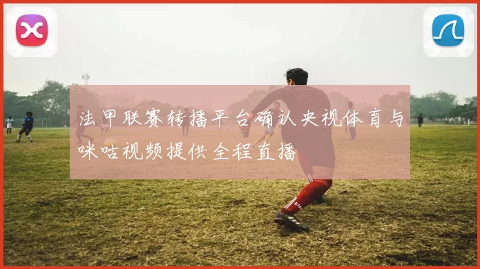 法甲联赛转播平台确认央视体育与咪咕视频提供全程直播