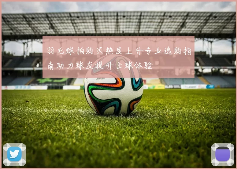 羽毛球拍购买热度上升专业选购指南助力球友提升击球体验