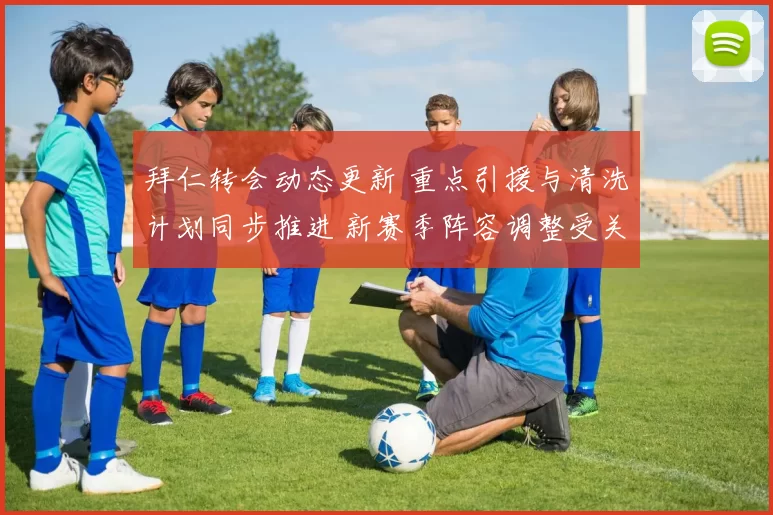 拜仁转会动态更新 重点引援与清洗计划同步推进 新赛季阵容调整受关注