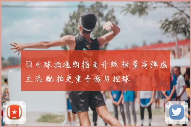 羽毛球拍选购指南升级 轻量高弹成主流 配拍更重手感与控球