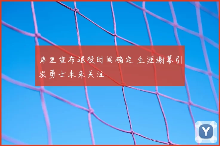 库里宣布退役时间确定 生涯谢幕引发勇士未来关注