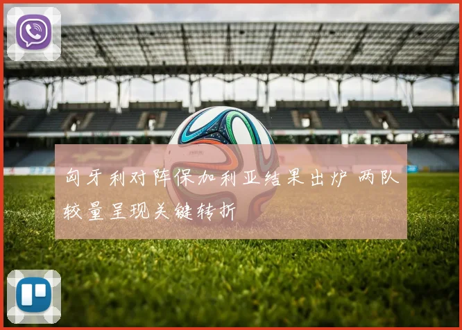 匈牙利对阵保加利亚结果出炉 两队较量呈现关键转折