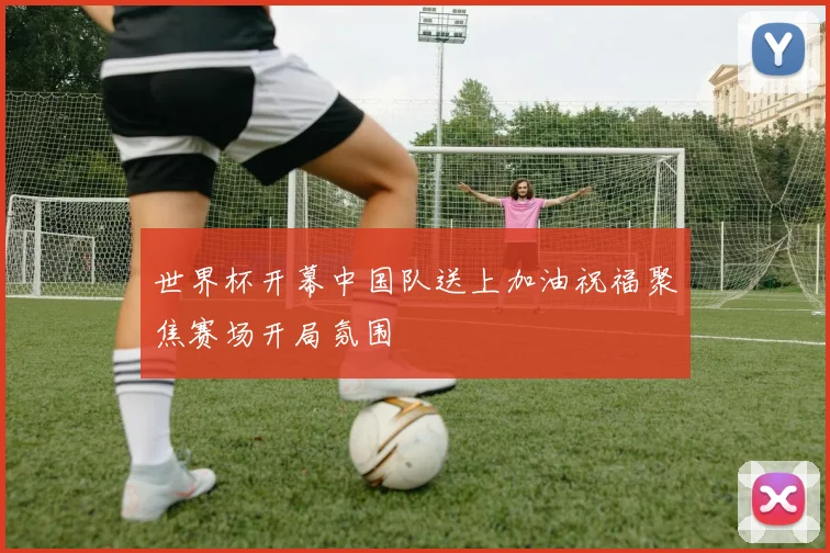 世界杯开幕中国队送上加油祝福聚焦赛场开局氛围