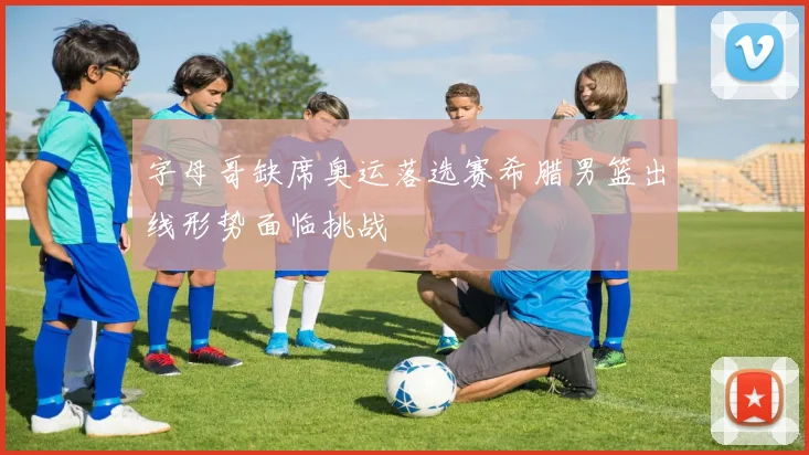 字母哥缺席奥运落选赛希腊男篮出线形势面临挑战
