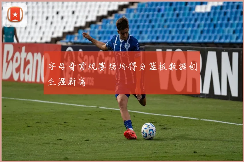 字母哥常规赛场均得分篮板数据创生涯新高