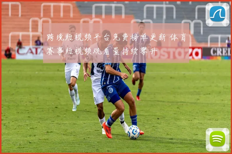 跨境短视频平台免费榜单更新 体育赛事短视频观看量持续攀升
