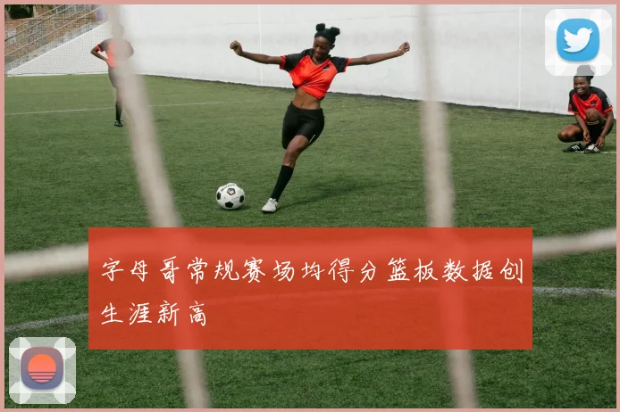 字母哥常规赛场均得分篮板数据创生涯新高