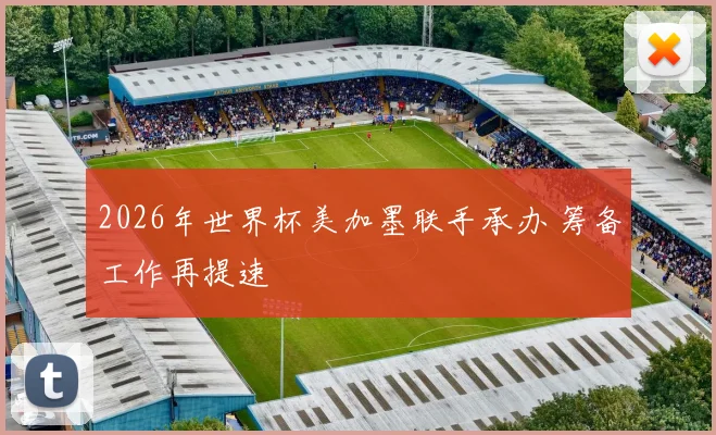 2026年世界杯美加墨联手承办 筹备工作再提速
