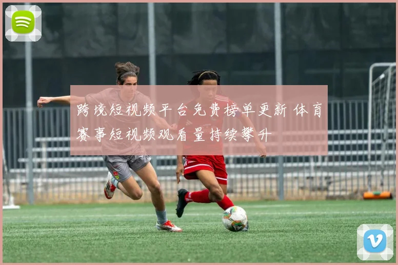 跨境短视频平台免费榜单更新 体育赛事短视频观看量持续攀升