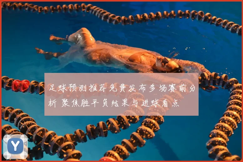 足球预测推荐免费发布多场赛前分析 聚焦胜平负结果与进球看点